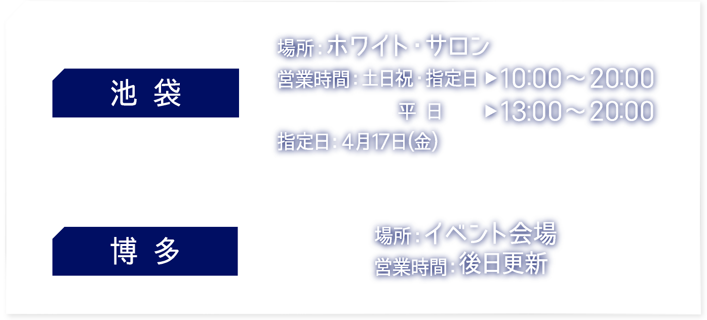 【池袋】 [場所] ホワイト・サロン　[営業時間] 土日祝・指定日：10:00〜20:00 平日：13:00〜20:00 指定日：4月17日（金）
														   【博多】 [場所] イベント会場　[営業時間] 後日更新
