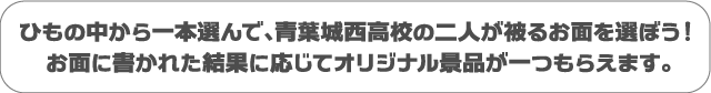 ひもの中から一本選んで、青葉城西高校の二人が被るお面を選ぼう！お面に書かれた結果に応じてオリジナル景品が一つもらえます。