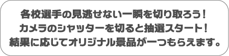 各校選手の見逃せない一瞬を切り取ろう！カメラのシャッターを切ると抽選スタート！結果に応じてオリジナル景品が一つもらえます。