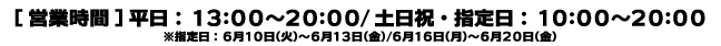 [営業時間] 平日：13:00～20:00 / 土日祝・指定日：10:00～20:00　※指定日：6月10日（火）〜6月13日（金）/ 6月16日（月）〜6月20日（金）