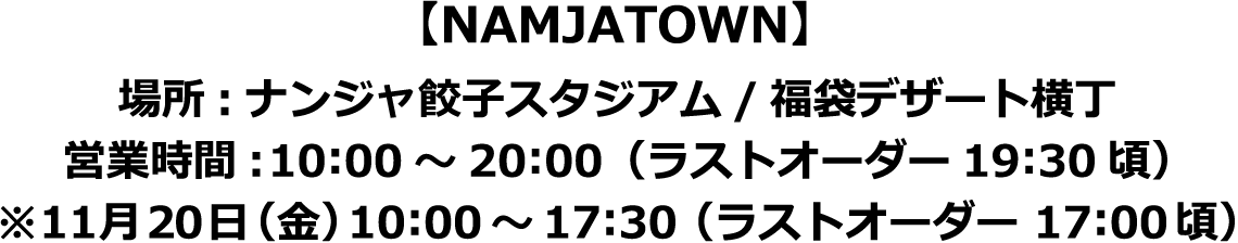 【NAMJATOWN】場所:ナンジャ餃子スタジアム/福袋デザート横丁
														  営業時間:10:00～20:00（ラストオーダー19:30頃）
														  ※11月20日（金）10:00～17:30（ラストオーダー 17:00頃）
