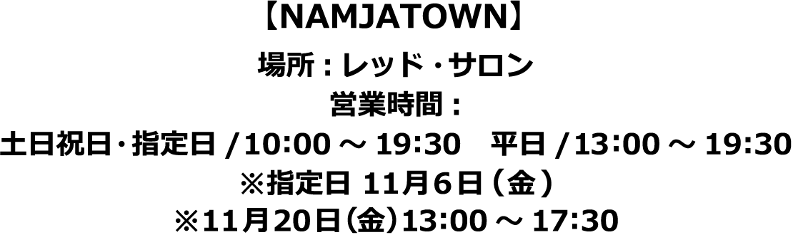 【NAMJATOWN】場所:レッド・サロン
														  営業時間:土日祝日・指定日/10:00～19:30　平日/13:00～19:30　※指定日 11月6日(金)　※11月20日（金）13:00～17:30
