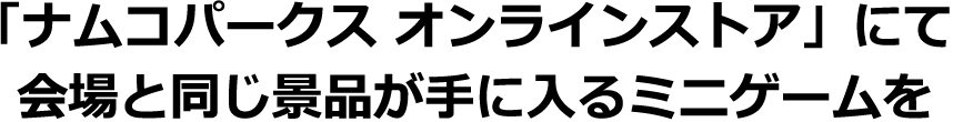「ナムコパークス オンラインストア」にて会場と同じ景品が手に入るミニゲームを