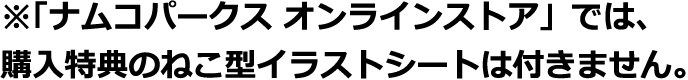 ※「ナムコパークス オンラインストア」では、購入特典のねこ型イラストシートは付きません。