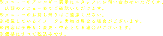 ※メニューのアレルギー表示はスタッフにお問い合わせいただくか、店頭のメニュー表でご確認いただけます。
                                                       ※メニューのお持ち帰りはご遠慮ください。
                                                       ※掲載しているイメージと実物は異なる場合がございます。
                                                       ※内容は予告なく変更・中止となる場合がございます。
                                                       ※価格はすべて税込みです。