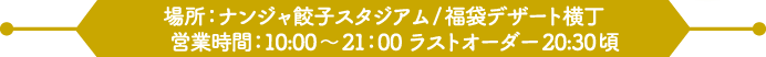 場所：ナンジャ餃子スタジアム/福袋デザート横丁 
                                                      営業時間：10:00～21：00 ラストオーダー20:30頃