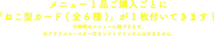 メニュー1品ご購入ごとに「ねこ型カード(全6種)」が1枚付いてきます！
                                                        ※絵柄はメニューに紐づきます。
                                                        ※アクリルコースター付きソフトドリンクには付きません。