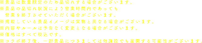 ※景品は数量限定のため品切れする場合がございます。
                                                           ※景品の品切れ状況により営業時間内であっても営業を終了させていただく場合がございます。
                                                           ※掲載している景品イメージは実物と異なる場合がございます。
                                                           ※内容やルールは予告なく変更となる場合がございます。
                                                           ※価格はすべて税込です。
                                                           ※コラボ終了後、一部景品につきましては他施設でも展開する可能性がございます。