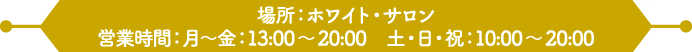 場所：ホワイト・サロン
                                                          営業時間：月～金：13:00～20:00　土・日・祝：10:00～20:00