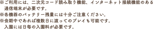 ※ご利用には、二次元コード読み取り機能、インターネット接続機能のある通信端末が必要です。
                                                                       ※各機器のバッテリー残量には十分ご注意ください。
                                                                       ※会期中であれば複数日に渡ってのプレイも可能です。入園には日毎の入園料が必要です。