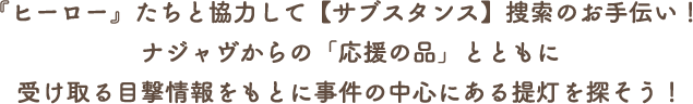 『ヒーロー』たちと協力して【サブスタンス】捜索のお手伝い！ナジャヴからの「応援の品」とともに受け取る目撃情報をもとに事件の中心にある提灯を探そう！