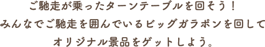 ご馳走が乗ったターンテーブルを回そう！みんなでご馳走を囲んでいるビッグガラポンを回してオリジナル景品をゲットしよう。