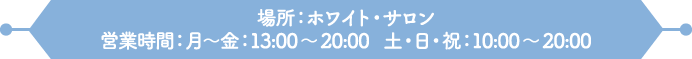 場所：ホワイト・サロン
                                                                     営業時間：月～金：13:00～20:00　土・日・祝：10:00～20:00