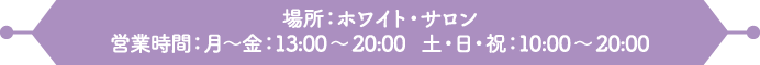 場所：ホワイト・サロン
                                                                     営業時間：月～金：13:00～20:00　土・日・祝：10:00～20:00