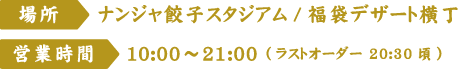 [場所]ナンジャ餃子スタジアム/福袋デザート横丁　[営業時間]10:00～21:00 (ラストオーダー 20:30頃)