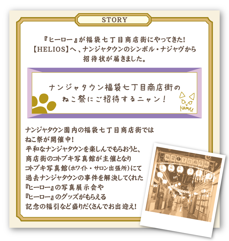 [STORY]
												 『ヒーロー』が福袋七丁目商店街にやってきた！
												 【HELIOS】へ、ナンジャタウンのシンボル・ナジャヴから招待状が届きました。
												 ================================================
												 ナンジャタウン福袋七丁目商店街のねこ祭にご招待するニャン！
												 ================================================
												 ナンジャタウン園内の福袋七丁目商店街ではねこ祭が開催中！
												 平和なナンジャタウンを楽しんでもらおうと、商店街のコトブキ写真館が主催となりコトブキ写真館（ホワイト・サロン出張所）にて過去ナンジャタウンの事件を解決してくれた『ヒーロー』の写真展示会や『ヒーロー』のグッズがもらえる記念の福引など盛りだくさんでお出迎え！