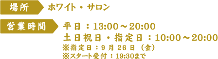 [場所]ホワイト・サロン
																  [営業時間] 平日：13:00～20:00 土日祝日・指定日：10:00～20:00 ※指定日：9月26日（金）※スタート受付：19:30まで