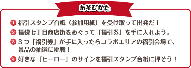 [あそびかた]
															  1. 福引スタンプ台紙（参加用紙）を受け取って出発だ！
															  2. 福袋七丁目商店街をめぐって「福引券」を手に入れよう。
															  3. 3つ「福引券」が手に入ったらコラボエリアの福引会場で、景品の抽選に挑戦！
															  4. 好きな『ヒーロー』のサインを福引スタンプ台紙に押そう！