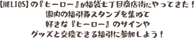 【HELIOS】の『ヒーロー』が福袋七丁目商店街にやってきた！園内の福引券スタンプを集めて好きな『ヒーロー』のサインやグッズと交換できる福引に参加しよう！