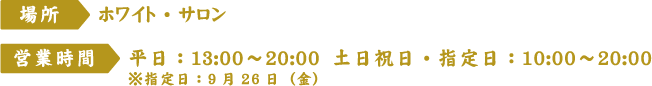 [場所] ホワイト・サロン
																		 [営業時間] 平日：13:00～20:00 土日祝日・指定日：10:00～20:00 ※指定日：9月26日（金）
