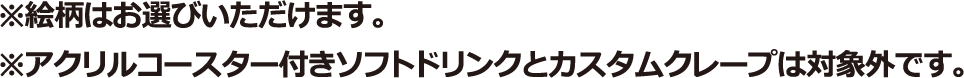 ※絵柄はお選びいただけます。※アクリルコースター付きソフトドリンクとカスタムクレープは対象外です。