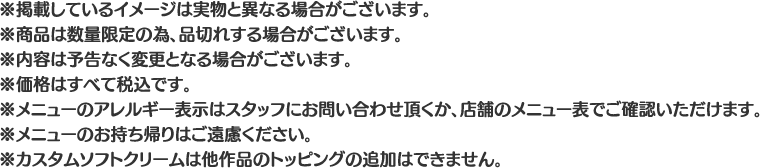 ※掲載しているイメージは実物と異なる場合がございます。
												  ※商品は数量限定の為、品切れする場合がございます。
												  ※内容は予告なく変更となる場合がございます。
												  ※価格はすべて税込です。
												  ※メニューのアレルギー表示はスタッフにお問い合わせ頂くか、店舗のメニュー表でご確認いただけます。
												  ※メニューのお持ち帰りはご遠慮ください。
												  ※カスタムソフトクリームは他作品のトッピングの追加はできません。