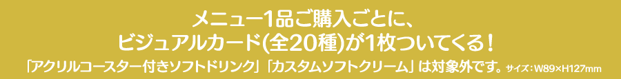 メニュー1品ご購入ごとに、ビジュアルカード(全20種)が1枚ついてくる！「アクリルコースター付きソフトドリンク」「カスタムソフトクリーム」は対象外です。