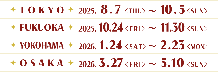 [TOKYO] 2025.8.7(THU)〜10.5(SUN)
														[FUKUOKA] 2025.10.24(FRI)〜11.30(SUN)
														[YOKOHAMA] 2026.1.24(SAT)〜2.23(MON)
														[OSAKA] 2026.3.27(FRI)〜5.10(SUN)
