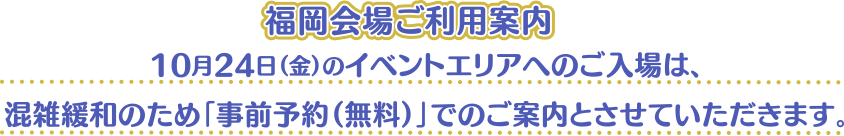 [福岡会場ご利用案内] 10月24日（金）のイベントエリアへのご入場は、混雑緩和のため「事前予約（無料）」でのご案内とさせていただきます。