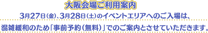 [大阪会場ご利用案内] 3月27日（金）、3月28日（土）のイベントエリアへのご入場は、混雑緩和のため「事前予約（無料）」でのご案内とさせていただきます。