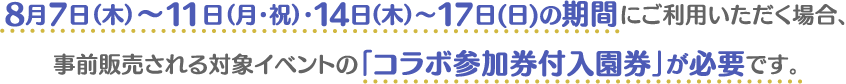 8月7日（木）〜11日（月・祝）・14日（木）～17日（日）の期間にご利用いただく場合、事前販売される対象イベントの「コラボ参加券付入園券」が必要です。