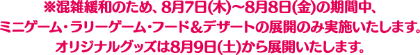 ※混雑緩和のため、8月7日(木)～8月8日(金)の期間中、ミニゲーム・ラリーゲーム・フード＆デザートの展開のみ実施いたします。オリジナルグッズは8月9日(土)から展開いたします。