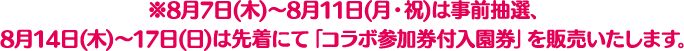 ※8月7日(木)～8月11日(月・祝)は事前抽選、8月14日(木)～17日(日)は先着にて「コラボ参加券付入園券」を販売いたします。