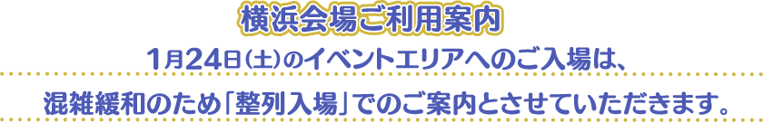 [横浜会場ご利用案内] 1月24日（土）のイベントエリアへのご入場は、混雑緩和のため「整列入場」でのご案内とさせていただきます。
