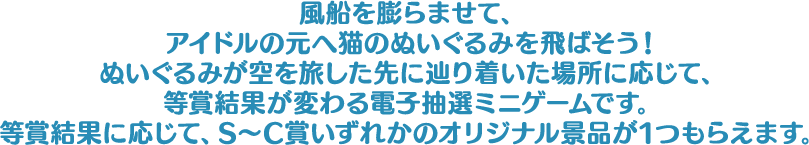 風船を膨らませて、アイドルの元へ猫のぬいぐるみを飛ばそう！ぬいぐるみが空を旅した先に辿り着いた場所に応じて、等賞結果が変わる電子抽選ミニゲームです。等賞結果に応じて、S～C賞いずれかのオリジナル景品が1つもらえます。