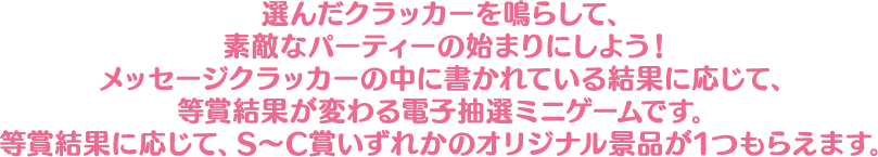 選んだクラッカーを鳴らして、素敵なパーティーの始まりにしよう！メッセージクラッカーの中に書かれている結果に応じて、等賞結果が変わる電子抽選ミニゲームです。等賞結果に応じて、S～C賞いずれかのオリジナル景品が1つもらえます。