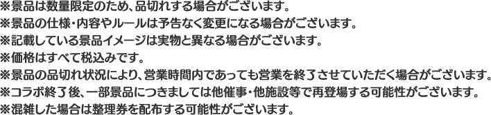 ※景品は数量限定のため、品切れする場合がございます。
												  ※景品の仕様・内容やルールは予告なく変更になる場合がございます。
												  ※記載している景品イメージは実物と異なる場合がございます。
												  ※価格はすべて税込みです。
												  ※景品の品切れ状況により、営業時間内であっても営業を終了させていただく場合がございます。
												  ※コラボ終了後、一部景品につきましては他催事・他施設等で再登場する可能性がございます。
												  ※混雑した場合は整理券を配布する可能性がございます。