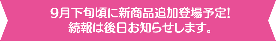 9月下旬頃に新商品追加登場予定！続報は後日お知らせします。
