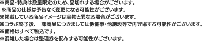 ※商品・特典は数量限定のため、品切れする場合がございます。
												   ※商品の仕様は予告なく変更になる可能性がございます。
												   ※掲載している商品イメージは実物と異なる場合がございます。
												   ※コラボ終了後、一部商品につきましては他催事・他施設等で再登場する可能性がございます。
												   ※価格はすべて税込です。
												   ※混雑した場合は整理券を配布する可能性がございます。