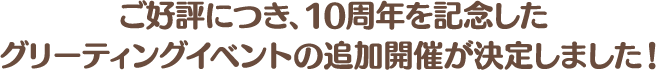 ご好評につき、10周年を記念したグリーティングイベントの追加開催が決定しました！