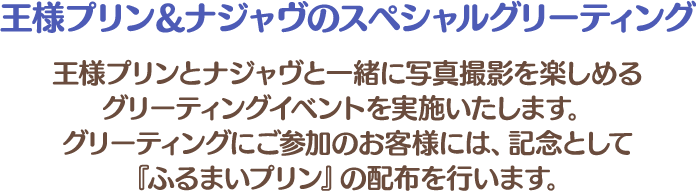 王様プリン＆ナジャヴのスペシャルグリーティング
																	   王様プリンとナジャヴと一緒に写真撮影を楽しめるグリーティングイベントを実施いたします。
																	   グリーティングにご参加のお客様には、記念として『ふるまいプリン』の配布を行います。