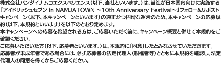 株式会社バンダイナムコエクスペリエンス（以下、当社といいます。）は、当社が日本国内向けに実施する『アイドリッシュセブン in NAMJATOWN ～10th Anniversary Festival～』フォロー&リポストキャンペーン（以下、本キャンペーンといいます）の適正かつ円滑な運営のため、本キャンペーンの応募規約（以下、本規約といいます）を以下のとおり定めます。
																		 本キャンペーンへの応募を希望される方は、ご応募いただく前に、キャンペーン概要と併せて本規約をご確認ください。
																		 ご応募いただいた方（以下、応募者といいます。）は、本規約に「同意」したとみなさせていただきます。
																		 応募者が未成年者である場合には、必ず応募者の法定代理人（親権者等）とともに本規約を確認し、法定代理人の同意を得てからご応募ください。