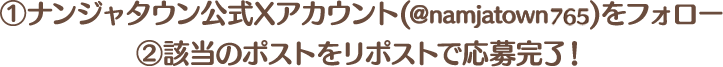 ①ナンジャタウン公式Xアカウント(＠namjatown)をフォロー
																			  ②該当のポストをリポストで応募完了！
