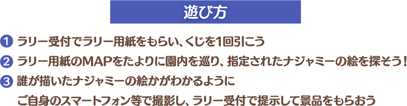 [遊び方]
													 1. ラリー受付でラリー用紙をもらい、くじを1回引こう
													 2. ラリー用紙のMAPをたよりに園内を巡り、指定されたナジャミーの絵を探そう！
													 3. 誰が描いたナジャミーの絵かがわかるようにご自身のスマートフォン等で撮影し、ラリー受付で提示して景品をもらおう