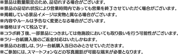 ※景品は数量限定のため、品切れする場合がございます。
												   ※景品の品切れ状況により営業時間内であっても営業を終了させていただく場合がございます。
												   ※掲載している景品イメージは実物と異なる場合がございます。
												   ※内容やルールは予告なく変更となる場合がございます。
												   ※価格はすべて税込です。
												   ※コラボ終了後、一部景品につきましては他施設においても取り扱いを行う可能性がございます。
												   ※ラリー台紙購入後のご返金対応はいたしかねます。
												   ※景品のお渡しは、ラリー台紙購入当日のみとさせていただきます。
												   ※ご参加には、スマートフォンなどの写真撮影が可能な端末が必要となります。