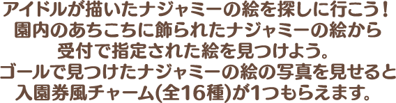 アイドルが描いたナジャミーの絵を探しに行こう！園内のあちこちに飾られたナジャミーの絵から受付で指定された絵を見つけよう。ゴールで見つけたナジャミーの絵の写真を見せると入園券風チャーム(全16種)が1つもらえます。