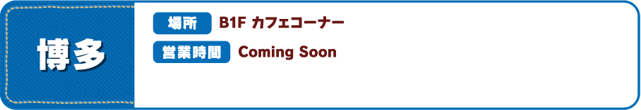 【博多】 [場所] B1F カフェコーナー [営業時間] Coming Soon
