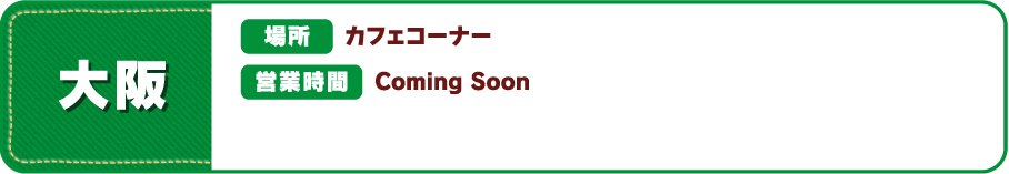 【大阪】[場所] カフェコーナー [営業時間] Coming Soon