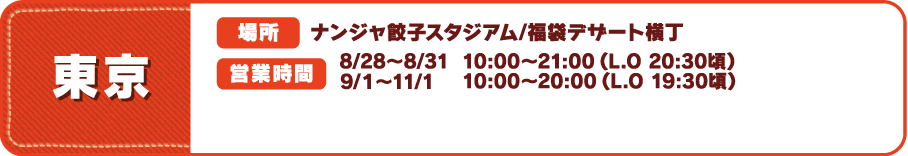 【東京】
															  [場所] ナンジャ餃子スタジアム/福袋デザート横丁
															  [営業時間] 8/28～8/31 10:00～21:00（L.O 20:30頃）　9/１～11/1 10:00～20:00（L.O 19:30頃）