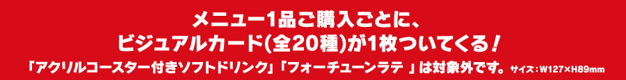 メニュー1品ご購入ごとに、ビジュアルカード(全20種)が1枚ついてくる！
												  「アクリルコースター付きソフトドリンク」「フォーチューンラテ 」は対象外です。